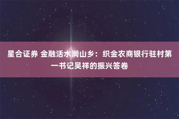 星合证券 金融活水润山乡：织金农商银行驻村第一书记吴祥的振兴答卷