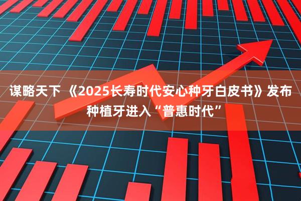 谋略天下 《2025长寿时代安心种牙白皮书》发布  种植牙进入“普惠时代”