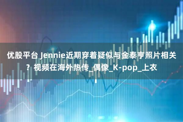 优股平台 Jennie近期穿着疑似与金泰亨照片相关？视频在海外热传_偶像_K-pop_上衣