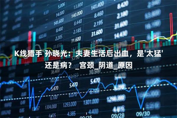 K线猎手 孙晓光：夫妻生活后出血，是'太猛'还是病？_宫颈_阴道_原因