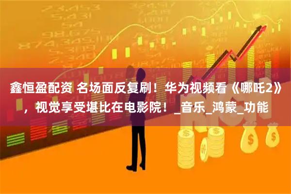 鑫恒盈配资 名场面反复刷！华为视频看《哪吒2》，视觉享受堪比在电影院！_音乐_鸿蒙_功能