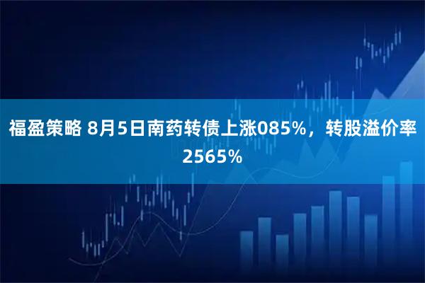 福盈策略 8月5日南药转债上涨085%，转股溢价率2565%