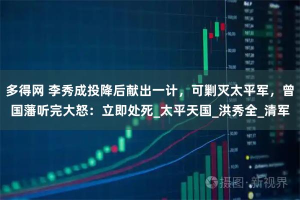 多得网 李秀成投降后献出一计，可剿灭太平军，曾国藩听完大怒：立即处死_太平天国_洪秀全_清军