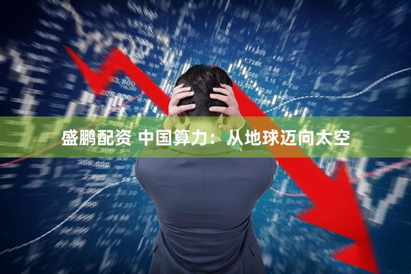 盛鹏配资 中国算力:从地球迈向太空