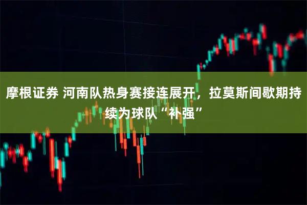 摩根证券 河南队热身赛接连展开，拉莫斯间歇期持续为球队“补强”
