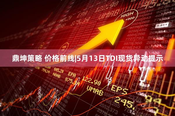 鼎坤策略 价格前线|5月13日TDI现货异动提示