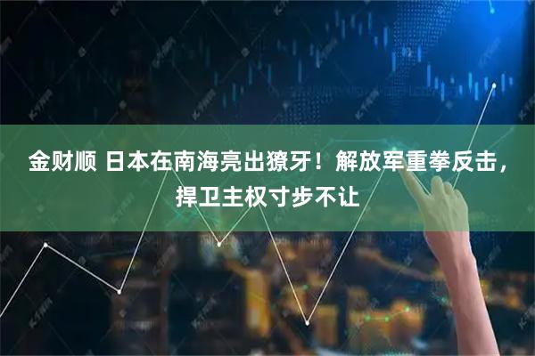 金财顺 日本在南海亮出獠牙!解放军重拳反击,捍卫主权寸步不让