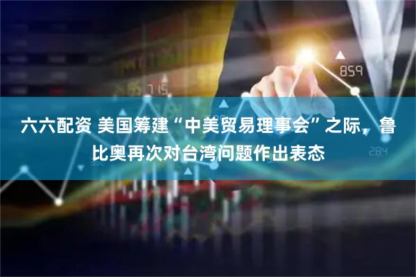 六六配资 美国筹建“中美贸易理事会”之际,鲁比奥再次对台湾问题作出表态