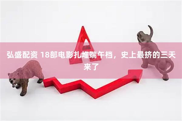 弘盛配资 18部电影扎堆端午档，史上最挤的三天来了