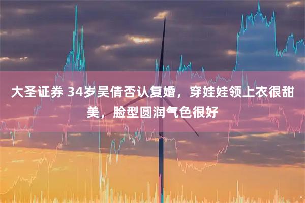 大圣证券 34岁吴倩否认复婚，穿娃娃领上衣很甜美，脸型圆润气色很好