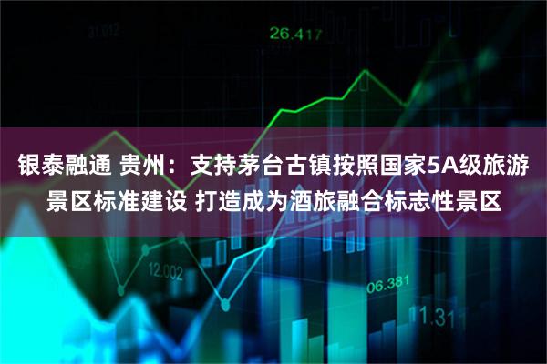 银泰融通 贵州：支持茅台古镇按照国家5A级旅游景区标准建设 打造成为酒旅融合标志性景区