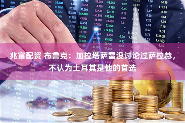 兆富配资 布鲁克：加拉塔萨雷没讨论过萨拉赫，不认为土耳其是他的首选