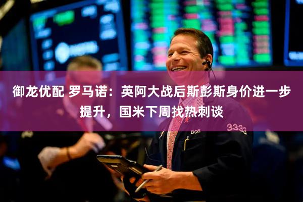 御龙优配 罗马诺:英阿大战后斯彭斯身价进一步提升,国米下周找热刺谈